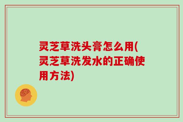 灵芝草洗头膏怎么用(灵芝草洗发水的正确使用方法)