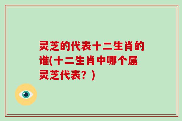 灵芝的代表十二生肖的谁(十二生肖中哪个属灵芝代表?)