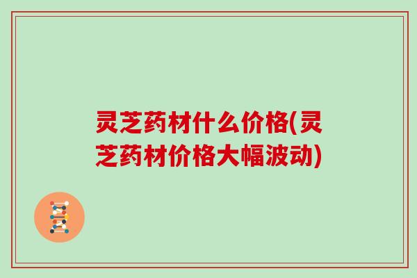 灵芝药材什么价格(灵芝药材价格大幅波动)