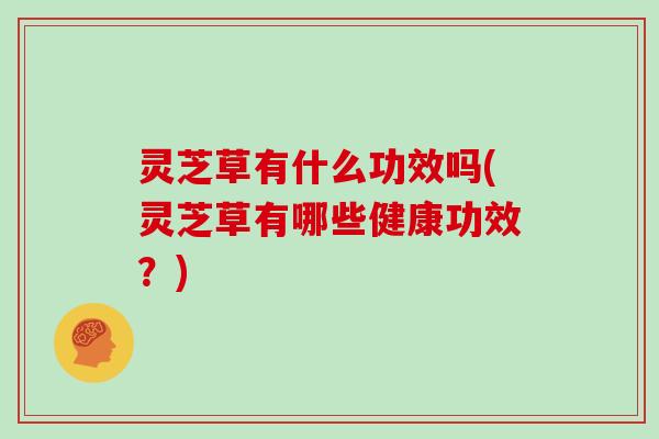 灵芝草有什么功效吗(灵芝草有哪些健康功效?)