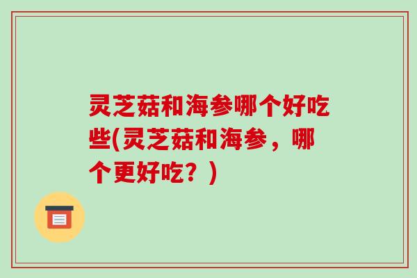 灵芝菇和海参哪个好吃些(灵芝菇和海参，哪个更好吃？)