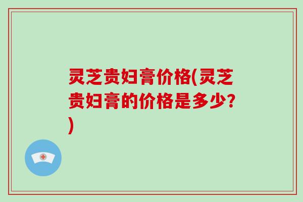 灵芝贵妇膏价格(灵芝贵妇膏的价格是多少？)
