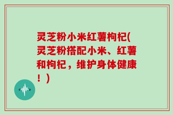 灵芝粉小米红薯枸杞(灵芝粉搭配小米、红薯和枸杞,维护身体健康!)