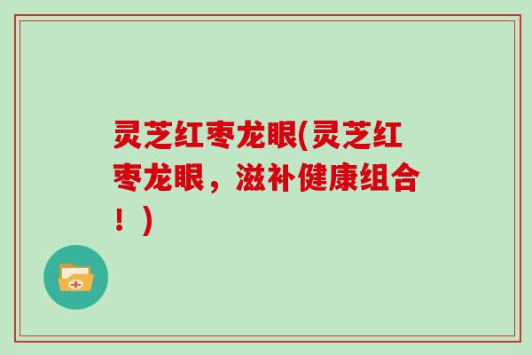 灵芝红枣龙眼(灵芝红枣龙眼，滋补健康组合！)