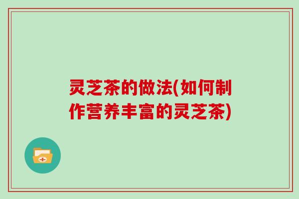 灵芝茶的做法(如何制作营养丰富的灵芝茶)