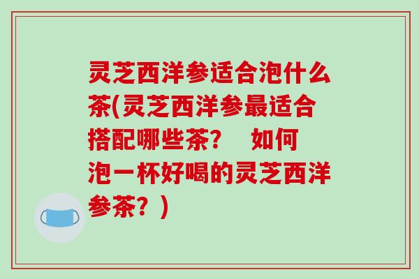 灵芝西洋参适合泡什么茶(灵芝西洋参最适合搭配哪些茶? 如何泡一杯好喝的灵芝西洋参茶?)