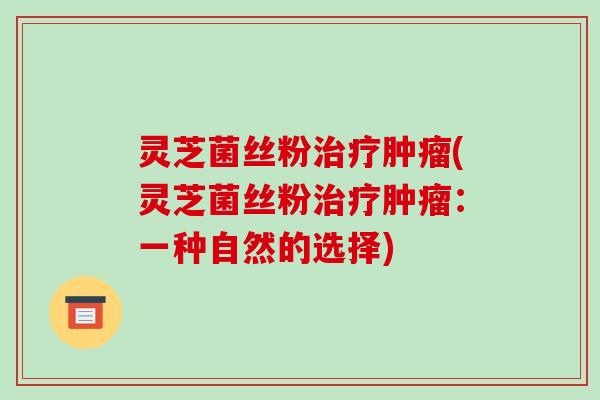 灵芝菌丝粉治疗肿瘤(灵芝菌丝粉治疗肿瘤:一种自然的选择)