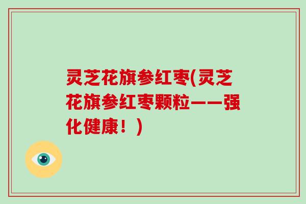 灵芝花旗参红枣(灵芝花旗参红枣颗粒——强化健康!)