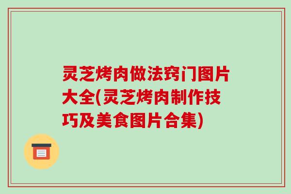 灵芝烤肉做法窍门图片大全(灵芝烤肉制作技巧及美食图片合集)