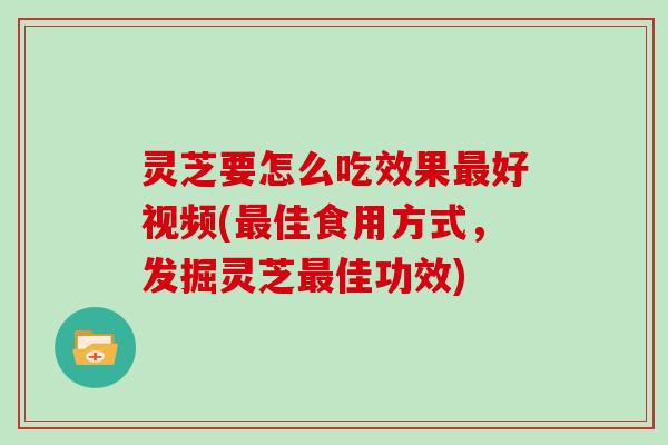 灵芝要怎么吃效果最好视频(最佳食用方式,发掘灵芝最佳功效)