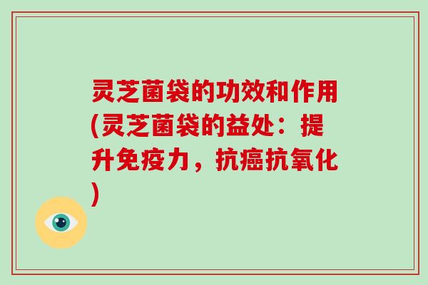 灵芝菌袋的功效和作用(灵芝菌袋的益处:提升免疫力,抗癌抗氧化)