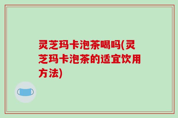 灵芝玛卡泡茶喝吗(灵芝玛卡泡茶的适宜饮用方法)