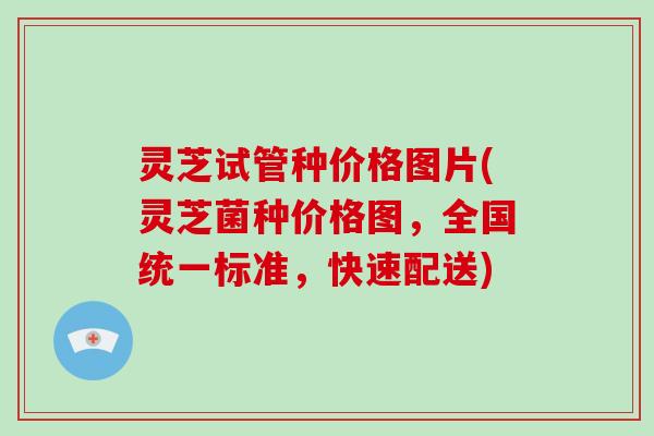 灵芝试管种价格图片(灵芝菌种价格图,全国统一标准,快速配送)