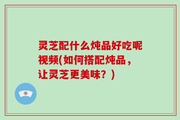 灵芝配什么炖品好吃呢视频(如何搭配炖品,让灵芝更美味?)