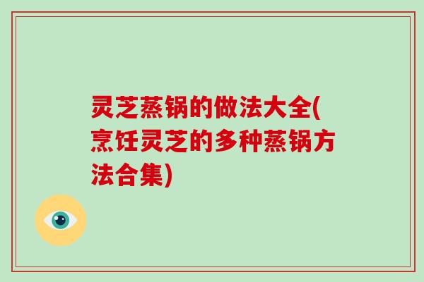 灵芝蒸锅的做法大全(烹饪灵芝的多种蒸锅方法合集)