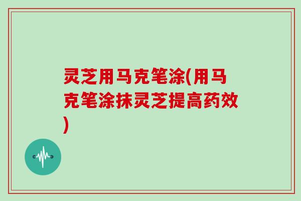 灵芝用马克笔涂(用马克笔涂抹灵芝提高药效)