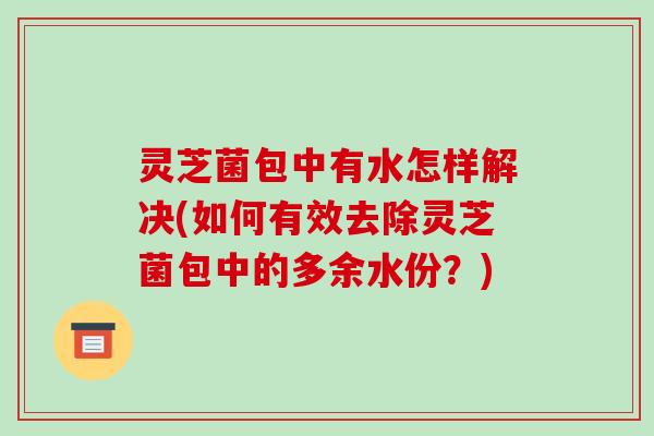 灵芝菌包中有水怎样解决(如何有效去除灵芝菌包中的多余水份?)