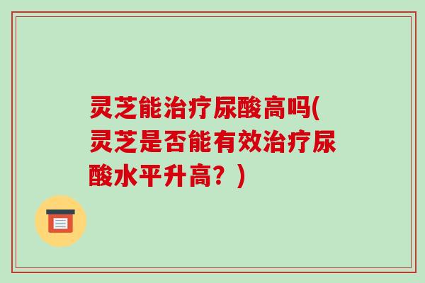 灵芝能治疗尿酸高吗(灵芝是否能有效治疗尿酸水平升高?)