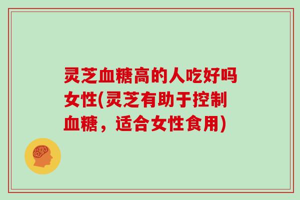 灵芝血糖高的人吃好吗女性(灵芝有助于控制血糖,适合女性食用)