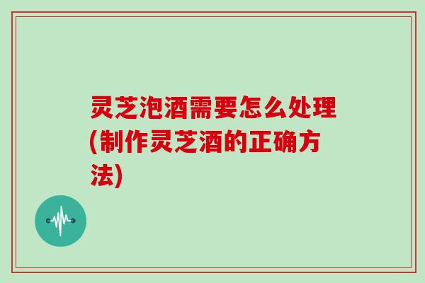 灵芝泡酒需要怎么处理(制作灵芝酒的正确方法)