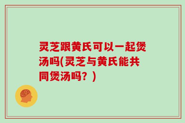 灵芝跟黄氏可以一起煲汤吗(灵芝与黄氏能共同煲汤吗?)
