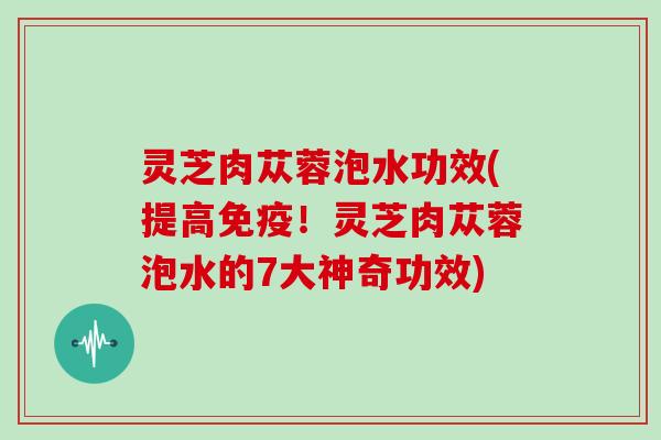 灵芝肉苁蓉泡水功效(提高免疫!灵芝肉苁蓉泡水的7大神奇功效)