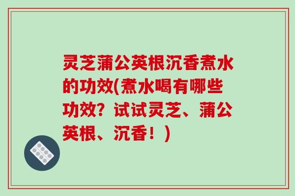 灵芝蒲公英根沉香煮水的功效(煮水喝有哪些功效?试试灵芝、蒲公英根、沉香!)