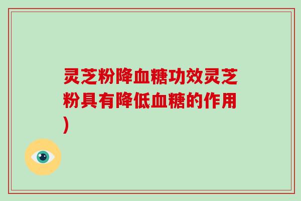灵芝粉降血糖功效灵芝粉具有降低血糖的作用)