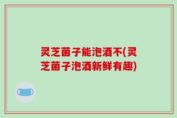 灵芝菌子能泡酒不(灵芝菌子泡酒新鲜有趣)