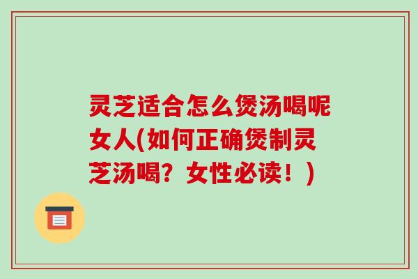 灵芝适合怎么煲汤喝呢女人(如何正确煲制灵芝汤喝?女性必读!)
