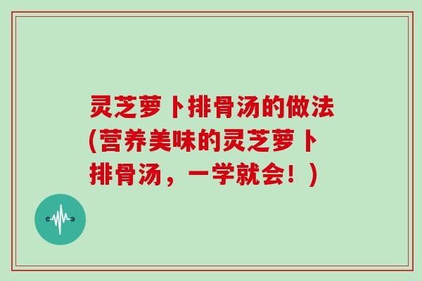 灵芝萝卜排骨汤的做法(营养美味的灵芝萝卜排骨汤,一学就会!)
