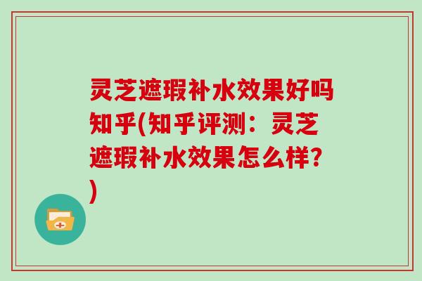 灵芝遮瑕补水效果好吗知乎(知乎评测:灵芝遮瑕补水效果怎么样?)