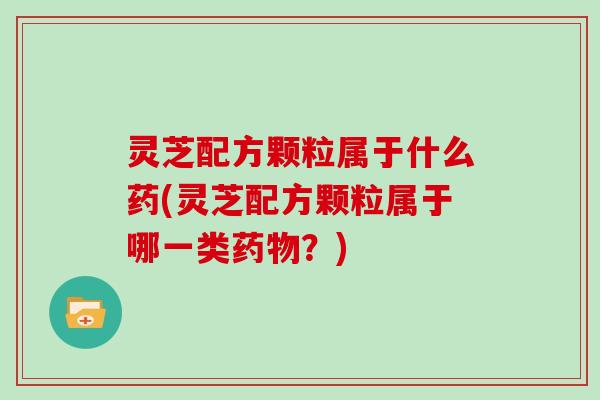 灵芝配方颗粒属于什么药(灵芝配方颗粒属于哪一类药物?)