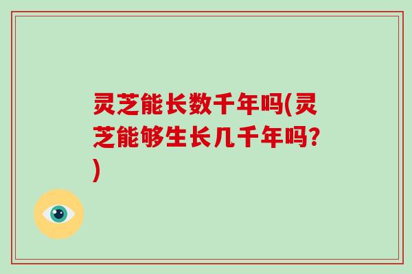 灵芝能长数千年吗(灵芝能够生长几千年吗？)