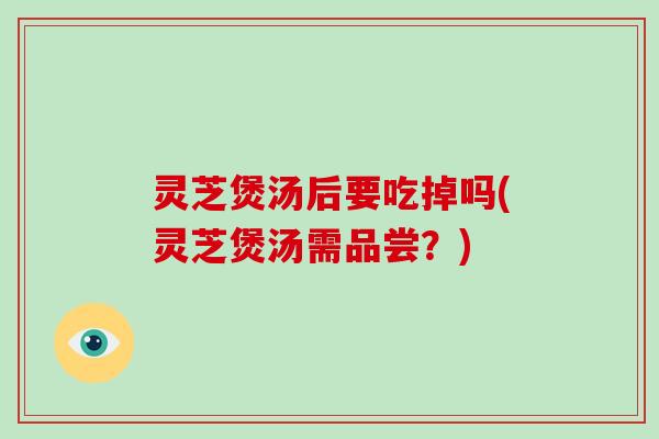 灵芝煲汤后要吃掉吗(灵芝煲汤需品尝?)