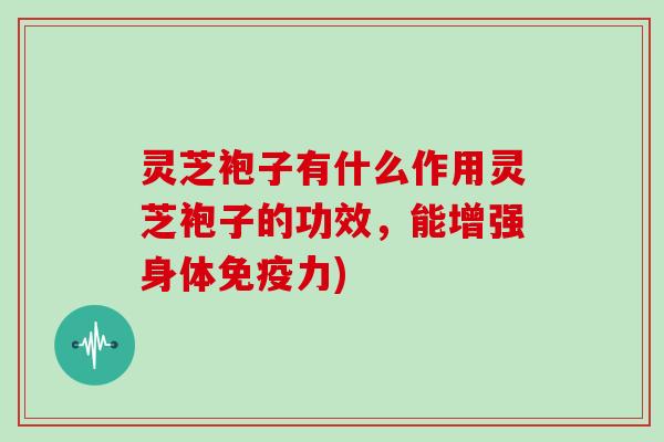 灵芝袍子有什么作用灵芝袍子的功效,能增强身体免疫力)