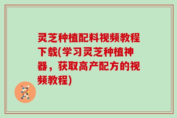 灵芝种植配料视频教程下载(学习灵芝种植神器，获取高产配方的视频教程)