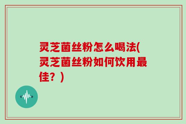 灵芝菌丝粉怎么喝法(灵芝菌丝粉如何饮用最佳?)