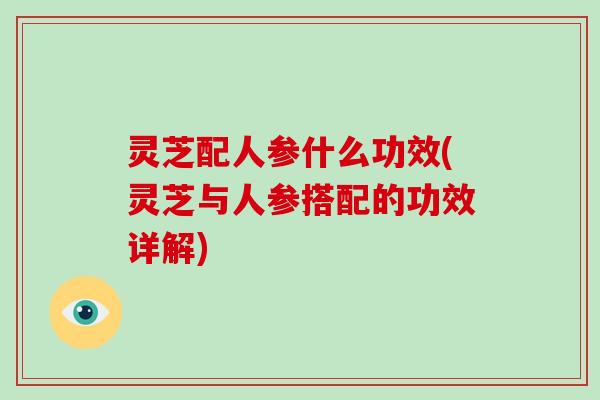 灵芝配人参什么功效(灵芝与人参搭配的功效详解)