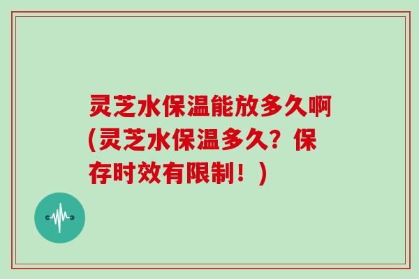 灵芝水保温能放多久啊(灵芝水保温多久?保存时效有限制!)