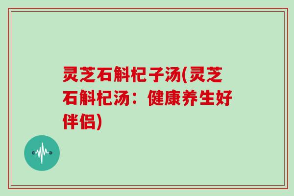灵芝石斛杞子汤(灵芝石斛杞汤:健康养生好伴侣)