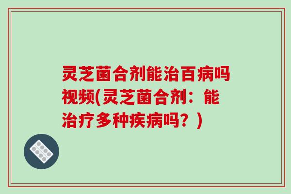 灵芝菌合剂能治百病吗视频(灵芝菌合剂:能治疗多种疾病吗?)