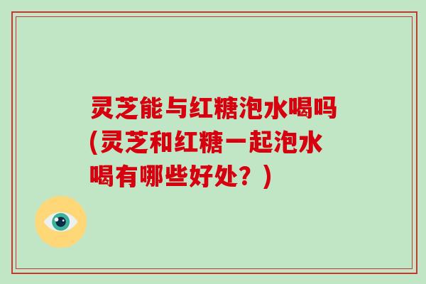 灵芝能与红糖泡水喝吗(灵芝和红糖一起泡水喝有哪些好处?)