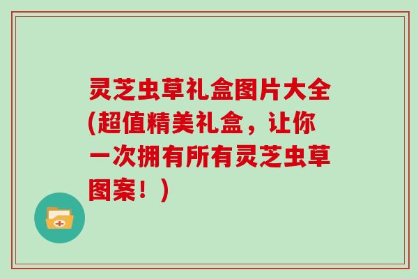 灵芝虫草礼盒图片大全(超值精美礼盒,让你一次拥有所有灵芝虫草图案!)