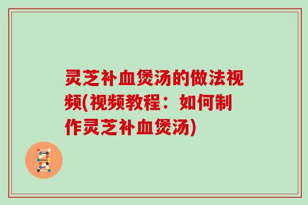 灵芝补血煲汤的做法视频(视频教程:如何制作灵芝补血煲汤)