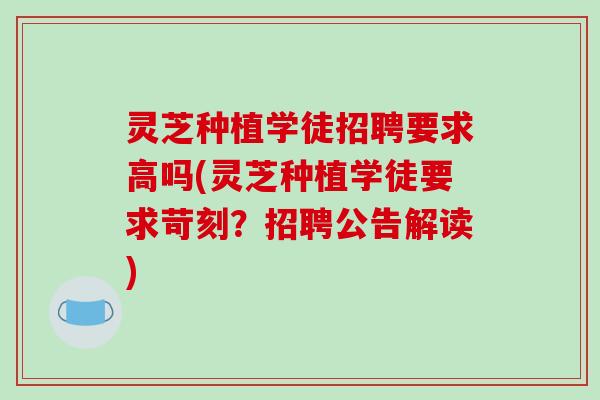 灵芝种植学徒招聘要求高吗(灵芝种植学徒要求苛刻?招聘公告解读)
