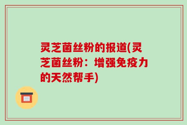 灵芝菌丝粉的报道(灵芝菌丝粉:增强免疫力的天然帮手)