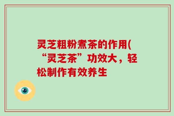 灵芝粗粉煮茶的作用(“灵芝茶”功效大,轻松制作有效养生