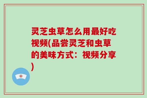 灵芝虫草怎么用最好吃视频(品尝灵芝和虫草的美味方式:视频分享)