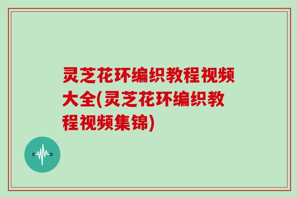 灵芝花环编织教程视频大全(灵芝花环编织教程视频集锦)